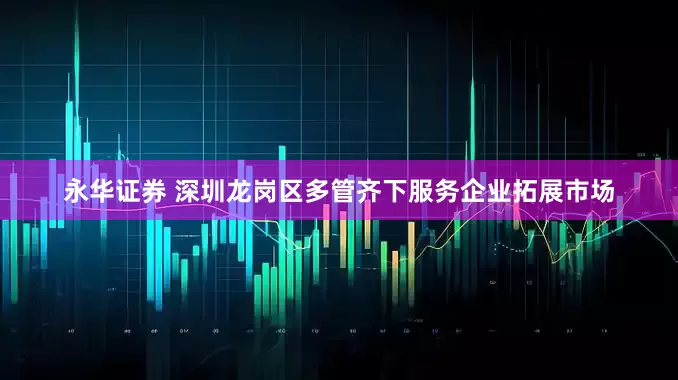 永华证券 深圳龙岗区多管齐下服务企业拓展市场