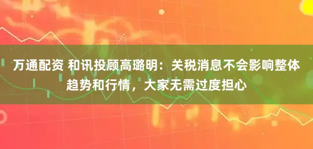 万通配资 和讯投顾高璐明：关税消息不会影响整体趋势和行情，大家无需过度担心