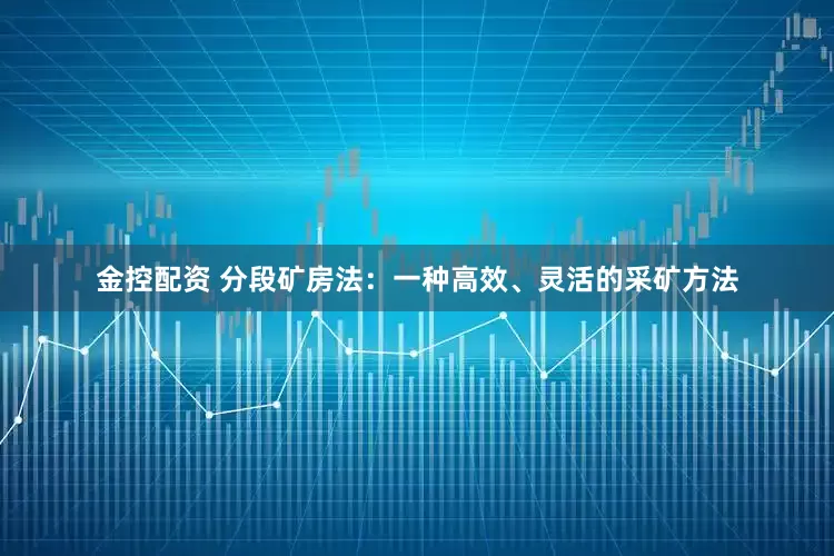 金控配资 分段矿房法：一种高效、灵活的采矿方法