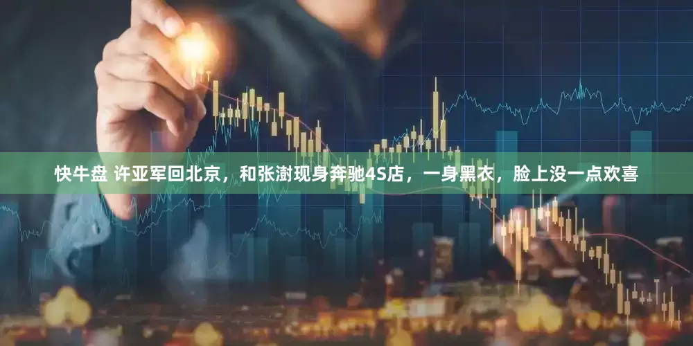 快牛盘 许亚军回北京，和张澍现身奔驰4S店，一身黑衣，脸上没一点欢喜