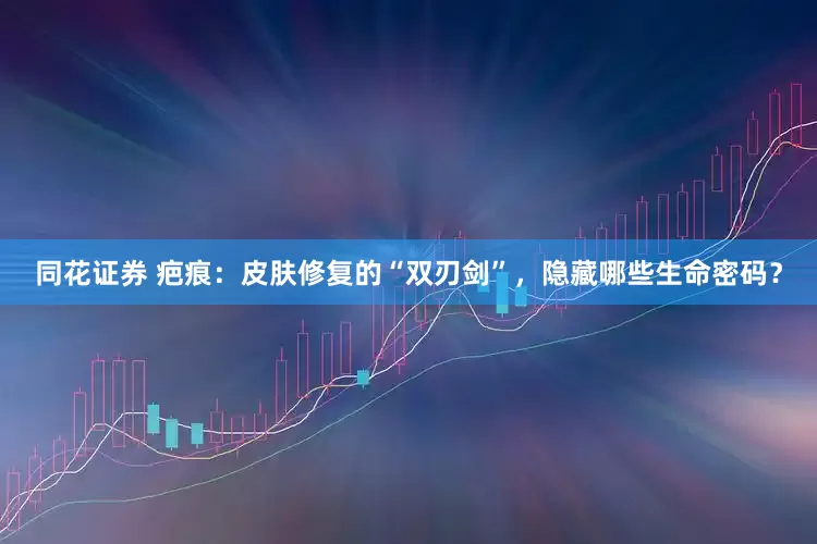 同花证券 疤痕：皮肤修复的“双刃剑”，隐藏哪些生命密码？