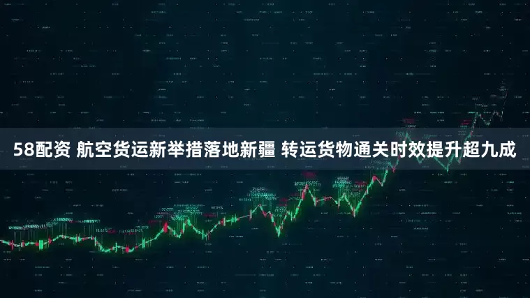 58配资 航空货运新举措落地新疆 转运货物通关时效提升超九成