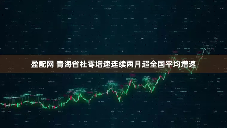盈配网 青海省社零增速连续两月超全国平均增速