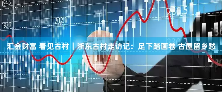汇金财富 看见古村｜浙东古村走访记：足下踏画卷 古屋留乡愁